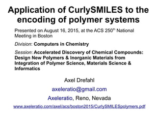 Application of CurlySMILES to the
encoding of polymer systems
Presented on August 16, 2015, at the ACS 250th
National
Meeting in Boston
Division: Computers in Chemistry
Session: Accelerated Discovery of Chemical Compounds:
Design New Polymers & Inorganic Materials from
Integration of Polymer Science, Materials Science &
Informatics
Axel Drefahl
axeleratio@gmail.com
Axeleratio, Reno, Nevada
www.axeleratio.com/axel/acs/boston2015/CurlySMILESpolymers.pdf
 