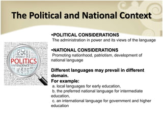 The Political and National Context
POLITICAL CONSIDERATIONS
The administration in power and its views of the language
NATIONAL CONSIDERATIONS
Promoting nationhood, patriotism, development of
national language
Different languages may prevail in different
domain.
For example:
a. local languages for early education,
b. the preferred national language for intermediate
education,
c. an international language for government and higher
education
 