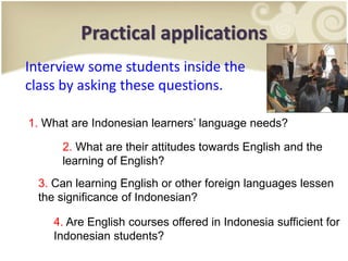 Practical applications
Interview some students inside the
class by asking these questions.
1. What are Indonesian learners’ language needs?
2. What are their attitudes towards English and the
learning of English?
3. Can learning English or other foreign languages lessen
the significance of Indonesian?
4. Are English courses offered in Indonesia sufficient for
Indonesian students?
 