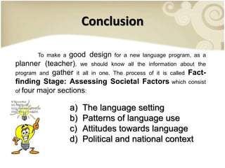 Conclusion
To make a good design for a new language program, as a
planner (teacher), we should know all the information about the
program and gather it all in one. The process of it is called Fact-
finding Stage: Assessing Societal Factors which consist
of four major sections:
a) The language setting
b) Patterns of language use
c) Attitudes towards language
d) Political and national context
 
