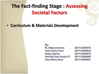 The Fact-finding Stage : Assessing
Societal Factors
• Curriculum & Materials Development
By:
M. Abdurrahman 201112500576
Yulia Eolia Putri 201112500635
Setya Aprilia 201112500633
Hanifah Dwi Andari P. 201112500609
Desi Mitra Dewi 201112500601
 