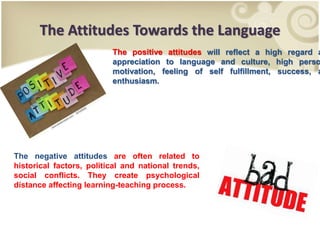 The Attitudes Towards the Language
The positive attitudes will reflect a high regard a
appreciation to language and culture, high perso
motivation, feeling of self fulfillment, success, a
enthusiasm.
The negative attitudes are often related to
historical factors, political and national trends,
social conflicts. They create psychological
distance affecting learning-teaching process.
 