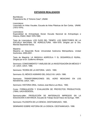 ESTUDIOS REALIZADOS
Bachillerato:
Preparatoria No. 6 "Antonio Caso", UNAM.
Licenciatura:
Licenciado en Artes Visuales. Escuela de Artes Plásticas de San Carlos, UNAM.
(1972-1974).
Licenciatura:
Especialidad de Antropología Social. Escuela Nacional de Antropología e
Historia, ENAH, INAH 1976-1980.
Tesis de Licenciatura: LOS OJOS DEL TIEMPO. LOS DIRECTORES DE LA
ESCUELA NACIONAL DE AGRICULTURA. 1854-1978. Dirigida por la Dra.
Manola Sepúlveda Garza.
Maestría:
Maestría en Desarrollo Rural. Universidad Autónoma Metropolitana. Unidad
Xochimilco. 2000-2001.
Tesis de Maestría: LA MAQUILA AGRÍCOLA Y EL DESARROLLO RURAL.
Dirigida por el Dr. Guillermo Almeyra.
Seminario: CONOCIMIENTO Y ANÁLISIS DE LA INVESTIGACIÓN EN MÉXICO Y
LA UACh. UACh. 1986.
Seminario: TEORÍA DE LA HISTORIA. UACh. 1990.
Seminario: EL MÉXICO AGRARIO DEL SIGLO XX. UACh. 1986.
Seminario: TRANSFORMACIONES DEL AGRO MEXICANO EN LOS
NOVENTAS. UACh. 1991.
Seminario: HISTORIA ORAL. Instituto José María Luis Mora. 1992.
Curso: FORMULACIÓN Y EVALUACIÓN DE PROYECTOS PRODUCTIVOS.
(1994). UACh/SEDESOL.
Seminario-taller: PRODUCCIÓN DE MATERIALES IMPRESOS EN LA
EDUCACIÓN A DISTANCIA. Escuela de Trabajo Social Vasco de Quiroga. 1994.
Seminario: FILOSOFÍA DE LA CIENCIA. CIESTAAM/UACh. 1995.
SEMINARIO SOBRE HISTORIA DE LA CIENCIA. CIESTAAM/UACh. 1996.
3
 