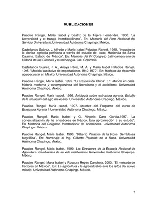 PUBLICACIONES
Palacios Rangel, María Isabel y Beatriz de la Tejera Hernández. 1986. “La
Universidad y el trabajo Interdisciplinario”. En: Memoria del Foro Nacional del
Servicio Universitario. Universidad Autónoma Chapingo. México.
Castellanos Suárez, J. Alfredo y María Isabel Palacios Rangel. 1995. “Impacto de
la técnica agrícola porfiriana a través del estudio de caso: Hacienda de Santa
Catarina, Estado de México”. En: Memoria del IV Congreso Latinoamericano de
Historia de las Ciencias y la tecnología. Cali, Colombia.
Castellanos Suárez, J. A., Anaya Pérez, M. A. y María Isabel Palacios Rangel.
1995. "Modelo sustitutivo de importaciones 1940-1970". En: Modelos de desarrollo
agropecuario en México. Universidad Autónoma Chapingo. México.
Palacios Rangel, María Isabel. 1995. “La Revolución China”. En: Mundo en crisis.
Historia moderna y contemporánea del liberalismo y el socialismo. Universidad
Autónoma Chapingo. México.
Palacios Rangel, María Isabel. 1996. Antología sobre estructura agraria. Estudio
de la situación del agro mexicano. Universidad Autónoma Chapingo. México.
Palacios Rangel, María Isabel. 1997. Apuntes del Programa del curso de
Estructura Agraria I. Universidad Autónoma Chapingo. México.
Palacios Rangel, María Isabel y G. Virginia Cano García.1997. “La
comercialización de las anonáceas en México. Una aproximación a su estudio”.
En: Memoria del Congreso Internacional de anonáceas. Universidad Autónoma
Chapingo. México.
Palacios Rangel, María Isabel. 1998. “Gilberto Palacios de la Rosa. Semblanza
biográfica”. En: Homenaje al Ing. Gilberto Palacios de la Rosa. Universidad
Autónoma Chapingo. México.
Palacios Rangel, María Isabel. 1999. Los Directores de la Escuela Nacional de
Agricultura. Semblanzas de su vida institucional. Universidad Autónoma Chapingo.
México.
Palacios Rangel, María Isabel y Rosaura Reyes Canchola. 2000. “El mercado de
tractores en México”. En: La agricultura y la agroindustria ante los retos del nuevo
milenio. Universidad Autónoma Chapingo. México.
7
 