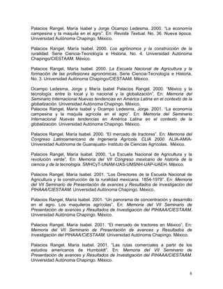 Palacios Rangel, María Isabel y Jorge Ocampo Ledesma. 2000. “La economía
campesina y la maquila en el agro”. En: Revista Textual. No. 36. Nueva época.
Universidad Autónoma Chapingo. México.
Palacios Rangel, María Isabel. 2000. Los agrónomos y la construcción de la
ruralidad. Serie Ciencia-Tecnología e Historia, No. 4. Universidad Autónoma
Chapingo/CIESTAAM. México.
Palacios Rangel, María Isabel. 2000. La Escuela Nacional de Agricultura y la
formación de las profesiones agronómicas. Serie Ciencia-Tecnología e Historia,
No. 3. Universidad Autónoma Chapingo/CIESTAAM. México.
Ocampo Ledesma, Jorge y María Isabel Palacios Rangel. 2000. “México y la
tecnología: entre lo local y lo nacional y la globalización”. En: Memoria del
Seminario Internacional Nuevas tendencias en América Latina en el contexto de la
globalización. Universidad Autónoma Chapingo. México.
Palacios Rangel, María Isabel y Ocampo Ledesma, Jorge. 2001. “La economía
campesina y la maquila agrícola en el agro”. En: Memoria del Seminario
Internacional Nuevas tendencias en América Latina en el contexto de la
globalización. Universidad Autónoma Chapingo. México.
Palacios Rangel, María Isabel. 2000. “El mercado de tractores”. En: Memoria del
Congreso Latinoamericano de Ingeniería Agrícola. CLIA 2000. ALIA-AMIA-
Universidad Autónoma de Guanajuato- Instituto de Ciencias Agrícolas. México.
Palacios Rangel, María Isabel. 2000. “La Escuela Nacional de Agricultura y la
revolución verde”. En: Memoria del VII Congreso mexicano de historia de la
ciencia y de la tecnología. SMHCyT-UNAM-UAS-UMSNH-UAP-UAEH. México.
Palacios Rangel, María Isabel. 2001. “Los Directores de la Escuela Nacional de
Agricultura y la construcción de la ruralidad mexicana. 1854-1978”. En: Memoria
del VII Seminario de Presentación de avances y Resultados de Investigación del
PIHAAA/CIESTAAM. Universidad Autónoma Chapingo. México.
Palacios Rangel, María Isabel. 2001. “Un panorama de concentración y desarrollo
en el agro. Los maquileros agrícolas”. En: Memoria del VII Seminario de
Presentación de avances y Resultados de Investigación del PIHAAA/CIESTAAM.
Universidad Autónoma Chapingo. México.
Palacios Rangel, María Isabel. 2001. “El mercado de tractores en México”. En:
Memoria del VII Seminario de Presentación de avances y Resultados de
Investigación del PIHAAA/CIESTAAM. Universidad Autónoma Chapingo. México.
Palacios Rangel, María Isabel. 2001. “Las rutas comerciales a partir de los
estudios americanos de Humboldt”. En: Memoria del VII Seminario de
Presentación de avances y Resultados de Investigación del PIHAAA/CIESTAAM.
Universidad Autónoma Chapingo. México.
8
 