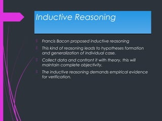Inductive ReasoningInductive Reasoning
 Francis Bacon proposed inductive reasoning
 This kind of reasoning leads to hypotheses formation
and generalization of individual case.
 Collect data and confront it with theory, this will
maintain complete objectivity.
 The inductive reasoning demands empirical evidence
for verification.
 
