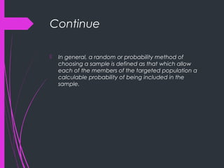 Continue
 In general, a random or probability method of
choosing a sample is defined as that which allow
each of the members of the targeted population a
calculable probability of being included in the
sample.
 