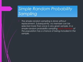 Simple Random Probability
Sampling
Simple Random Probability
Sampling
 The simple random sampling is done without
replacement. Subsequently, no member can be
selected more than once in any given sample. In a
simple random probability sampling each member of
the population has a chance of being included in the
sample.
 