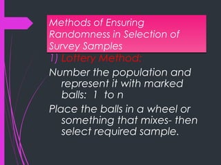 Methods of Ensuring
Randomness in Selection of
Survey Samples
Methods of Ensuring
Randomness in Selection of
Survey Samples
1) Lottery Method:
Number the population and
represent it with marked
balls: 1 to n
Place the balls in a wheel or
something that mixes- then
select required sample.
 