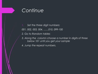 Continue
1. Set the three digit numbers:
001, 002, 003, 004, .......010, 099-100
2. Go to Random tables
3. Along the column choose a number in digits of three
below 101 until you get your sample
4. Jump the repeat numbers.
 
