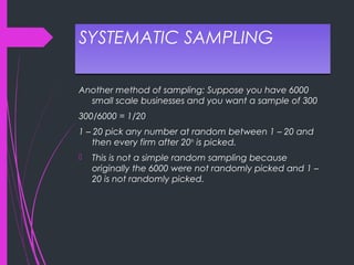 SYSTEMATIC SAMPLINGSYSTEMATIC SAMPLING
Another method of sampling: Suppose you have 6000
small scale businesses and you want a sample of 300
300/6000 = 1/20
1 – 20 pick any number at random between 1 – 20 and
then every firm after 20th
is picked.
 This is not a simple random sampling because
originally the 6000 were not randomly picked and 1 –
20 is not randomly picked.
 