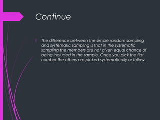 Continue
 The difference between the simple random sampling
and systematic sampling is that in the systematic
sampling the members are not given equal chance of
being included in the sample. Once you pick the first
number the others are picked systematically or follow.
 