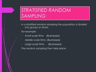 STRATISFIED RANDOM
SAMPLING
In a stratified random sampling the population is divided
into groups or strata.
For example:
 Small scale firms (Businesses)
 Middle scale firms (Businesses)
 Large scale firms (Businesses)
The random sampling then take place
 