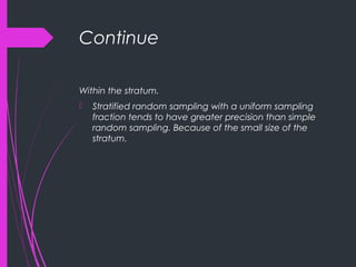 Continue
Within the stratum.
 Stratified random sampling with a uniform sampling
fraction tends to have greater precision than simple
random sampling. Because of the small size of the
stratum.
 