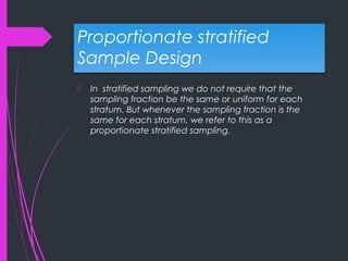 Proportionate stratified
Sample Design
Proportionate stratified
Sample Design
 In stratified sampling we do not require that the
sampling fraction be the same or uniform for each
stratum. But whenever the sampling fraction is the
same for each stratum, we refer to this as a
proportionate stratified sampling.
 