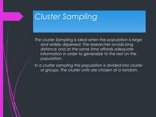Cluster SamplingCluster Sampling
The cluster Sampling is ideal when the population is large
and widely dispersed. The researcher avoids long
distance and at the same time affords adequate
information in order to generalize to the rest on the
population.
In a cluster sampling the population is divided into cluster
or groups. The cluster units are chosen at a random.
 