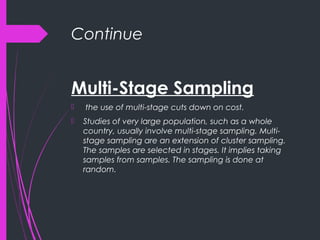 Continue
Multi-Stage Sampling
 the use of multi-stage cuts down on cost.
 Studies of very large population, such as a whole
country, usually involve multi-stage sampling. Multi-
stage sampling are an extension of cluster sampling.
The samples are selected in stages. It implies taking
samples from samples. The sampling is done at
random.
 