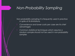 Non-Probability Sampling
Non-probability sampling it is frequently used in practice
in spite of its limitations.
 Convenience and lower costs per case are its chief
advantages
 Common statistical techniques which assume a
random sample should not be used in non-probability
samples
 
