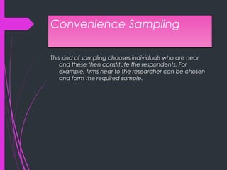 Convenience SamplingConvenience Sampling
This kind of sampling chooses individuals who are near
and these then constitute the respondents. For
example, firms near to the researcher can be chosen
and form the required sample.
 