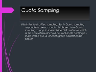 Quota SamplingQuota Sampling
It is similar to stratified sampling. But in Quota sampling
respondents are not randomly chosen. In a Quota
sampling, a population is divided into a Quota which
in the case of firms it could be small-scale and large –
scale firms a quota for each group could then be
chosen
 