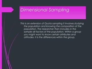 Dimensional SamplingDimensional Sampling
This is an extension of Quota sampling it involves studying
the population and knowing the composition of the
population. The researcher then includes in the
sample all factors of the population. Within a group
you might want to know certain attributes and
attitudes. It is the differences within the group.
 