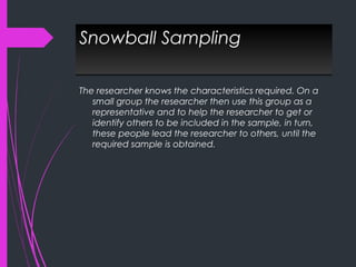 Snowball SamplingSnowball Sampling
The researcher knows the characteristics required. On a
small group the researcher then use this group as a
representative and to help the researcher to get or
identify others to be included in the sample, in turn,
these people lead the researcher to others, until the
required sample is obtained.
 