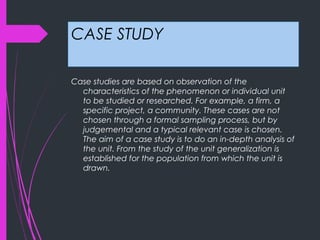 CASE STUDY
Case studies are based on observation of the
characteristics of the phenomenon or individual unit
to be studied or researched. For example, a firm, a
specific project, a community. These cases are not
chosen through a formal sampling process, but by
judgemental and a typical relevant case is chosen.
The aim of a case study is to do an in-depth analysis of
the unit. From the study of the unit generalization is
established for the population from which the unit is
drawn.
 