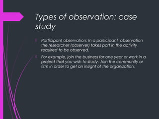 Types of observation: case
study
 Participant observation: In a participant observation
the researcher (observer) takes part in the activity
required to be observed.
 For example, join the business for one year or work in a
project that you wish to study. Join the community or
firm in order to get an insight of the organization.
 