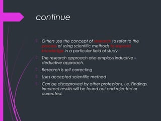 continue
 Others use the concept of research to refer to the
process of using scientific methods to expand
knowledge in a particular field of study.
 The research approach also employs inductive –
deductive approach.
 Research is self correcting
 Uses accepted scientific method
 Can be disapproved by other professions, i.e. Findings.
Incorrect results will be found out and rejected or
corrected.
 