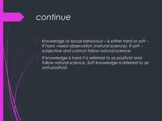 continue
 Knowledge of social behaviour – is either hard or soft –
If hard –need observation (natural science). If soft –
subjective and cannot follow natural science.
 If knowledge is hard it is referred to as positivist and
follow natural science. Soft knowledge is referred to as
anti-positivist.
 