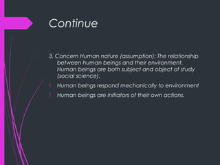 Continue
3. Concern Human nature (assumption): The relationship
between human beings and their environment.
Human beings are both subject and object of study
(social science).
 Human beings respond mechanically to environment
 Human beings are initiators of their own actions.
 