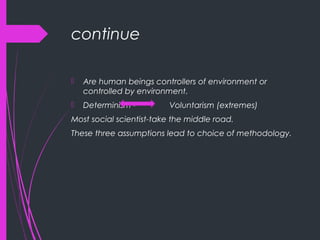continue
 Are human beings controllers of environment or
controlled by environment.
 Determinism - Voluntarism (extremes)
Most social scientist-take the middle road.
These three assumptions lead to choice of methodology.
 