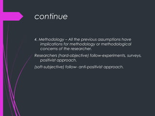 continue
4. Methodology – All the previous assumptions have
implications for methodology or methodological
concerns of the researcher.
Researchers (hard-objective) follow-experiments, surveys,
positivist approach.
(soft-subjective) follow- anti-positivist approach.
 