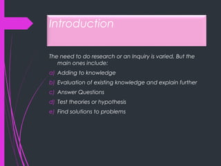 Introduction
The need to do research or an Inquiry is varied. But the
main ones include:
a) Adding to knowledge
b) Evaluation of existing knowledge and explain further
c) Answer Questions
d) Test theories or hypothesis
e) Find solutions to problems
 
