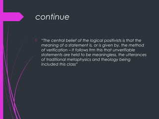 continue
 “The central belief of the logical positivists is that the
meaning of a statement is, or is given by, the method
of verification – It follows frm this that unverifiable
statements are held to be meaningless, the utterances
of traditional metaphysics and theology being
included this class”
 