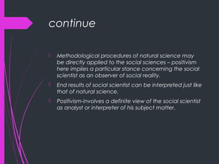 continue
 Methodological procedures of natural science may
be directly applied to the social sciences – positivism
here implies a particular stance concerning the social
scientist as an observer of social reality.
 End results of social scientist can be interpreted just like
that of natural science.
 Positivism-involves a definite view of the social scientist
as analyst or interpreter of his subject matter.
 