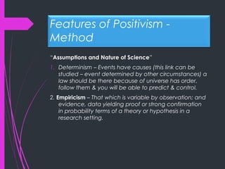 Features of Positivism -
Method
“Assumptions and Nature of Science”
1. Determinism – Events have causes (this link can be
studied – event determined by other circumstances) a
law should be there because of universe has order,
follow them & you will be able to predict & control.
2. Empiricism – That which is variable by observation; and
evidence, data yielding proof or strong confirmation
in probability terms of a theory or hypothesis in a
research setting.
 