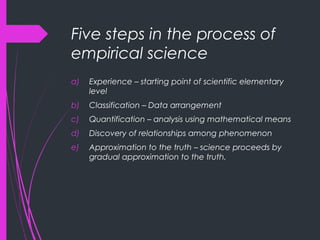 Five steps in the process of
empirical science
a) Experience – starting point of scientific elementary
level
b) Classification – Data arrangement
c) Quantification – analysis using mathematical means
d) Discovery of relationships among phenomenon
e) Approximation to the truth – science proceeds by
gradual approximation to the truth.
 