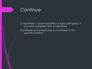 Continue
2. Hypothesis – cause and effect or educated guess. If
you have a problem form a hypothesis.
Hypotheses & concepts play a crucial part in the
scientific method.
 