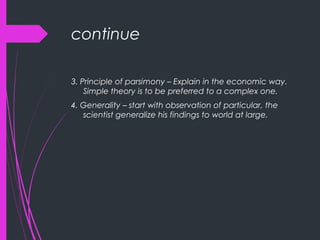 continue
3. Principle of parsimony – Explain in the economic way.
Simple theory is to be preferred to a complex one.
4. Generality – start with observation of particular, the
scientist generalize his findings to world at large.
 