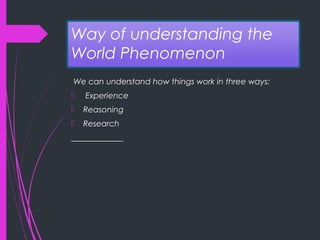 Way of understanding the
World Phenomenon
We can understand how things work in three ways:
 Experience
 Reasoning
 Research
_____________
 