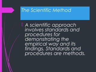 The Scientific Method
 A scientific approach
involves standards and
procedures for
demonstrating the
empirical way and its
findings. Standards and
procedures are methods.
 
