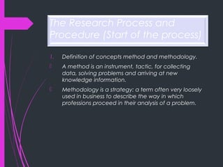 The Research Process and
Procedure (Start of the process)
1. Definition of concepts method and methodology.
 A method is an instrument, tactic, for collecting
data, solving problems and arriving at new
knowledge information.
 Methodology is a strategy: a term often very loosely
used in business to describe the way in which
professions proceed in their analysis of a problem.
 