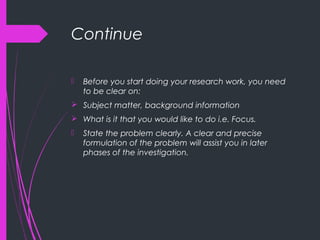 Continue
 Before you start doing your research work, you need
to be clear on:
 Subject matter, background information
 What is it that you would like to do i.e. Focus.
 State the problem clearly. A clear and precise
formulation of the problem will assist you in later
phases of the investigation.
 