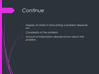 Continue
 Degree of clarity in formulating a problem depends
on:
i. Complexity of the problem
ii. Amount of information already known about the
problem.
 