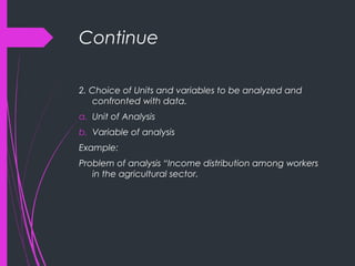 Continue
2. Choice of Units and variables to be analyzed and
confronted with data.
a. Unit of Analysis
b. Variable of analysis
Example:
Problem of analysis “Income distribution among workers
in the agricultural sector.
 