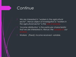 Continue
 We are interested in “workers in the agricultural
sector”. Hence object of investigation is “workers in
the agricultural sector” is the Unit of analysis.
 ‘Income distribution’ is the particular characteristic
that we are interested in. Hence: the variable of our
analysis.
 Workers (Fixed). Income received- variable.
 