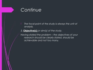 Continue
 The focal point of the study is always the unit of
analysis.
3. Objective(s) or aim(s) of the study.
Having stated the problem – the objectives of your
research should be clearly stated, should be
achievable and not too many.
 