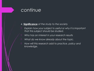 continue
4. Significance of the study to the society
 Explain how your subject is useful or why it is important
that this subject should be studied.
 Who has an interest in your research results
 What do we know already about the topic.
 How will this research add to practice, policy and
knowledge.
 