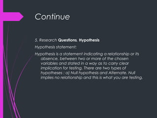 Continue
5. Research Questions, Hypothesis
Hypothesis statement:
Hypothesis is a statement indicating a relationship or its
absence, between two or more of the chosen
variables and stated in a way as to carry clear
implication for testing. There are two types of
hypotheses : a) Null hypothesis and Alternate. Null
implies no relationship and this is what you are testing.
 